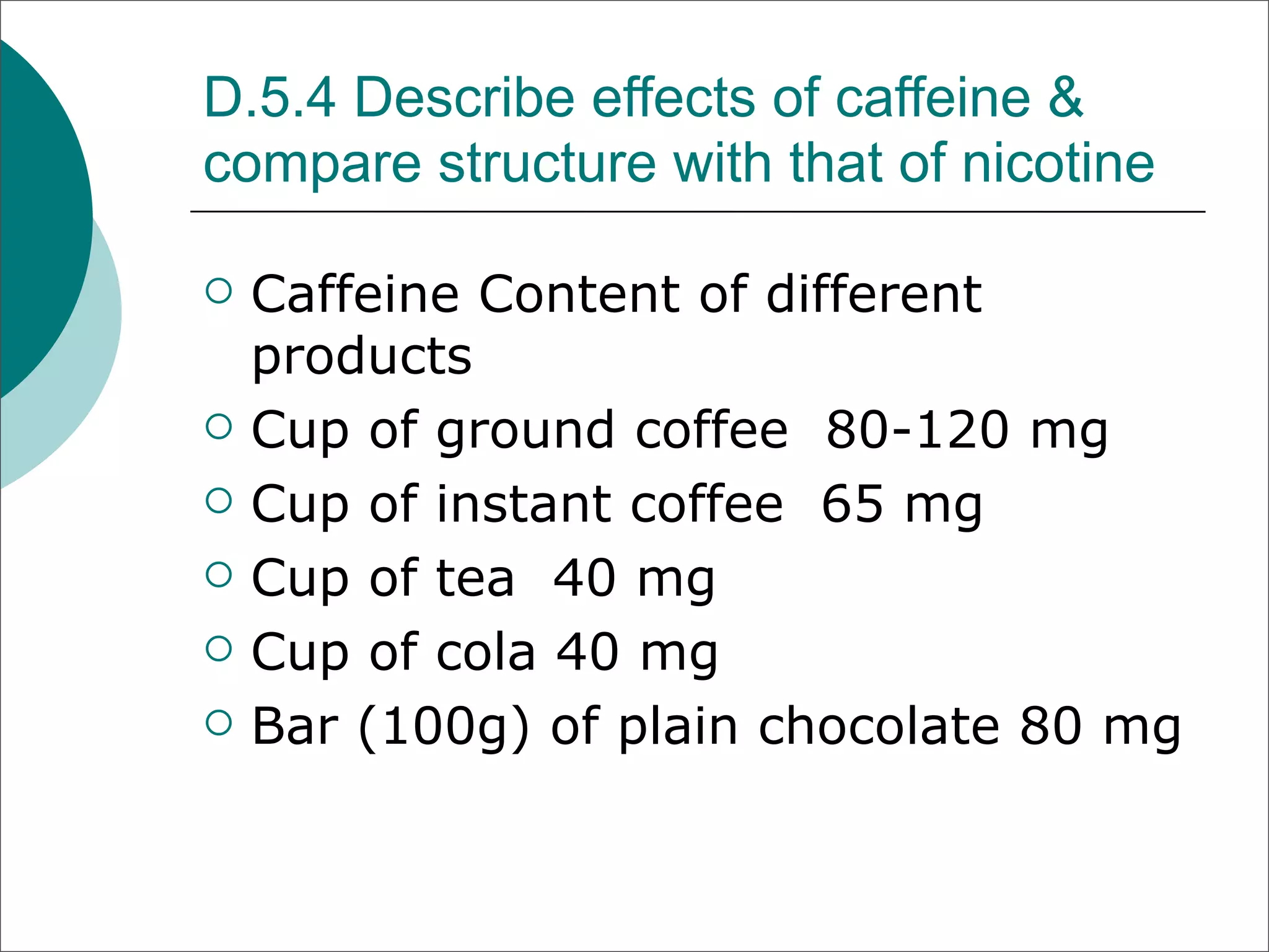 D.5.4 Describe effects of caffeine &
compare structure with that of nicotine

   Caffeine Content of different
    products
   Cup of ground coffee 80-120 mg
   Cup of instant coffee 65 mg
   Cup of tea 40 mg
   Cup of cola 40 mg
   Bar (100g) of plain chocolate 80 mg
 