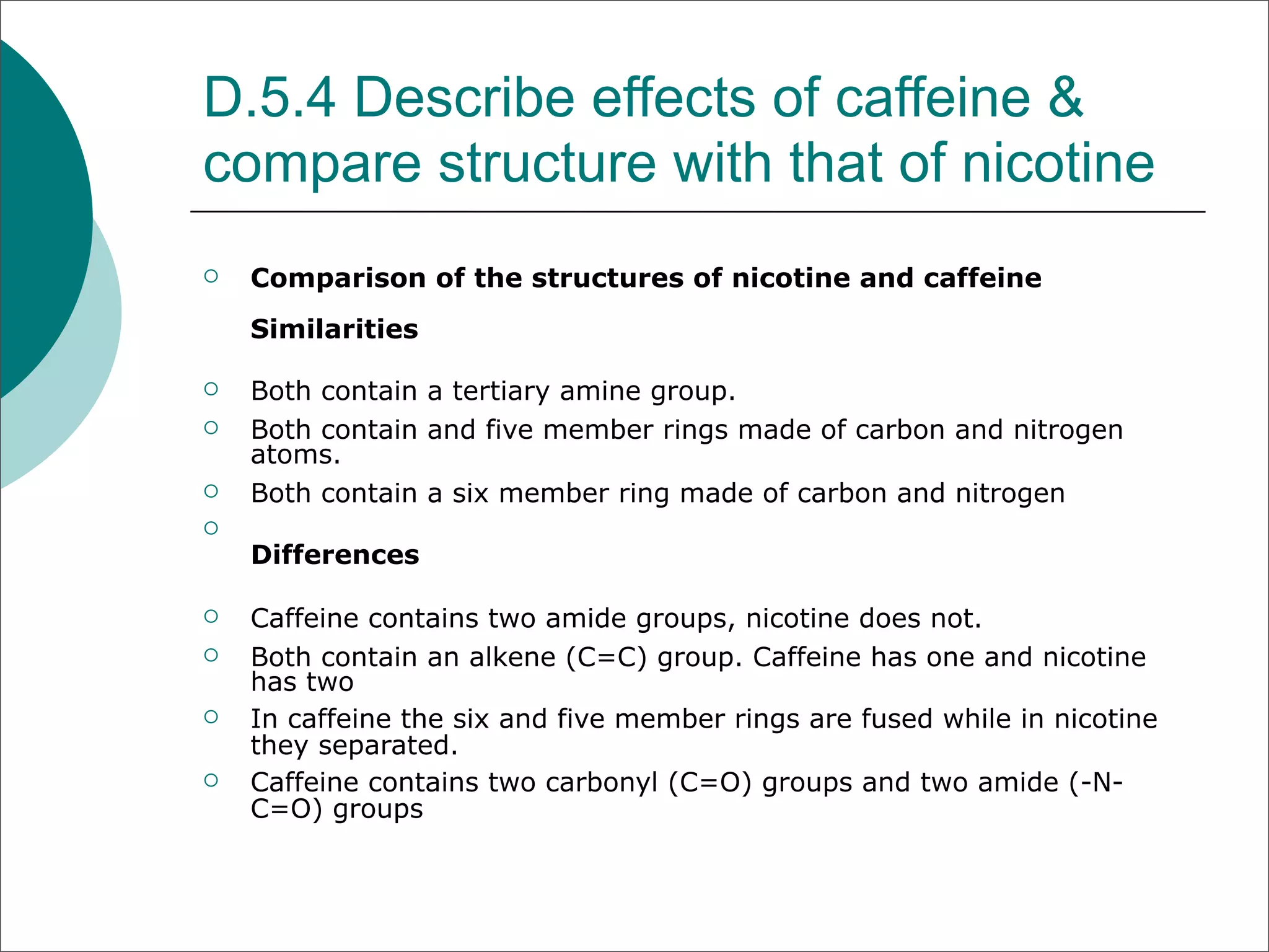 D.5.4 Describe effects of caffeine &
compare structure with that of nicotine
   Comparison of the structures of nicotine and caffeine
    Similarities

   Both contain a tertiary amine group.
   Both contain and five member rings made of carbon and nitrogen
    atoms.
   Both contain a six member ring made of carbon and nitrogen

    Differences

   Caffeine contains two amide groups, nicotine does not.
   Both contain an alkene (C=C) group. Caffeine has one and nicotine
    has two
   In caffeine the six and five member rings are fused while in nicotine
    they separated.
   Caffeine contains two carbonyl (C=O) groups and two amide (-N-
    C=O) groups
 