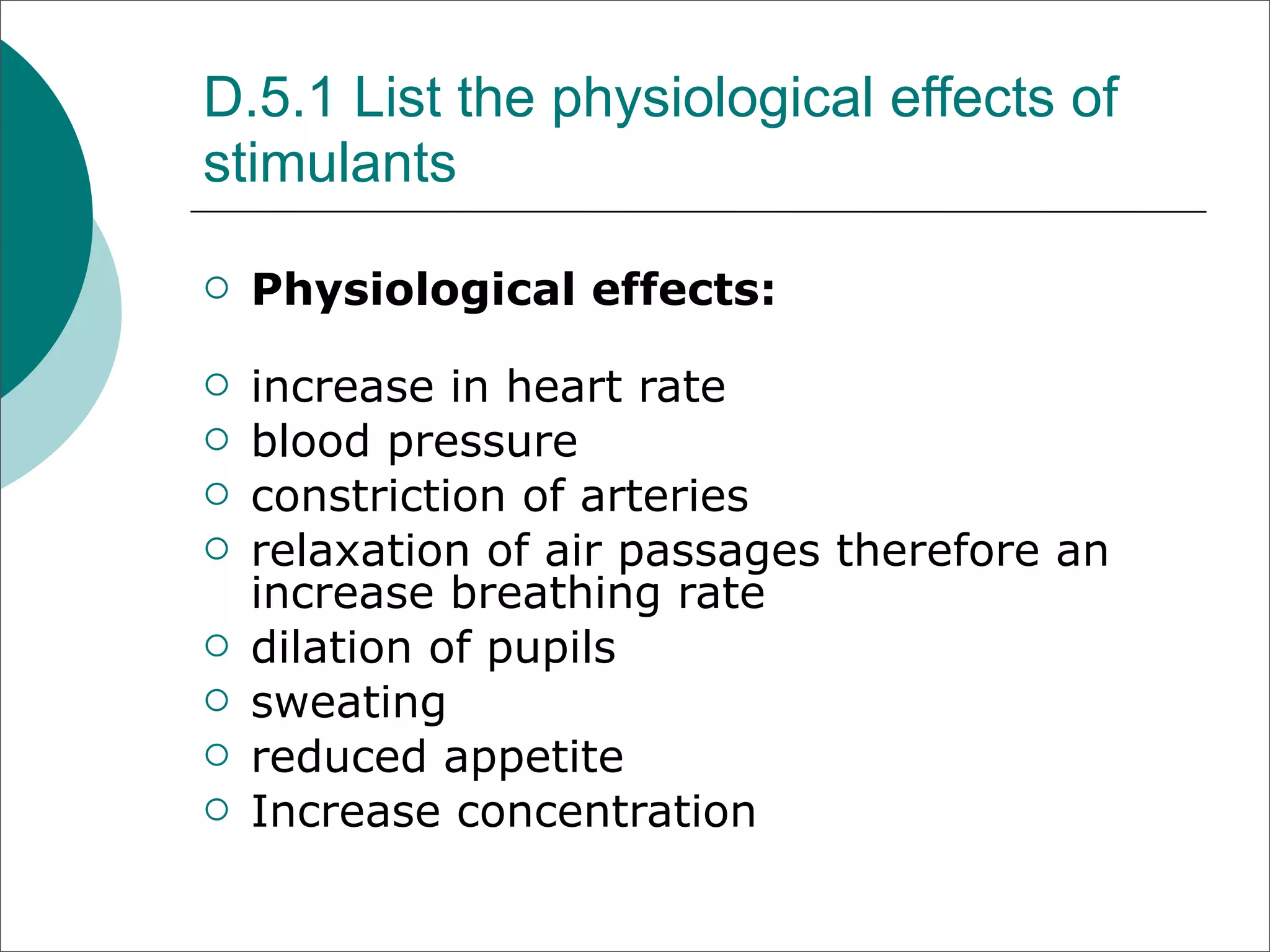 D.5.1 List the physiological effects of
stimulants

   Physiological effects:

   increase in heart rate
   blood pressure
   constriction of arteries
   relaxation of air passages therefore an
    increase breathing rate
   dilation of pupils
   sweating
   reduced appetite
   Increase concentration
 