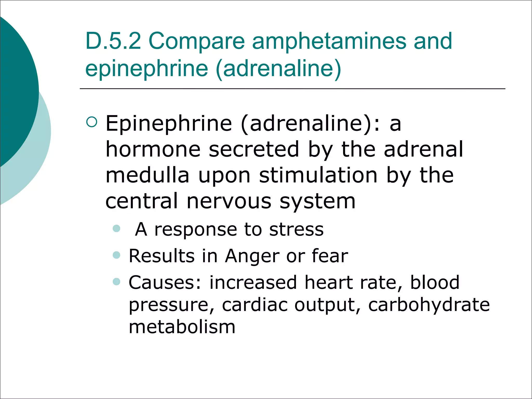 D.5.2 Compare amphetamines and
epinephrine (adrenaline)

   Epinephrine (adrenaline): a
    hormone secreted by the adrenal
    medulla upon stimulation by the
    central nervous system
        A response to stress
       Results in Anger or fear
       Causes: increased heart rate, blood
        pressure, cardiac output, carbohydrate
        metabolism
 