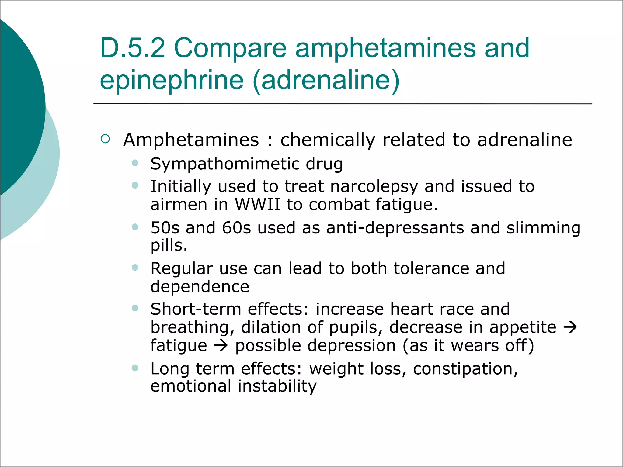 D.5.2 Compare amphetamines and
epinephrine (adrenaline)
   Amphetamines : chemically related to adrenaline
       Sympathomimetic drug
       Initially used to treat narcolepsy and issued to
        airmen in WWII to combat fatigue.
       50s and 60s used as anti-depressants and slimming
        pills.
       Regular use can lead to both tolerance and
        dependence
       Short-term effects: increase heart race and
        breathing, dilation of pupils, decrease in appetite 
        fatigue  possible depression (as it wears off)
       Long term effects: weight loss, constipation,
        emotional instability
 