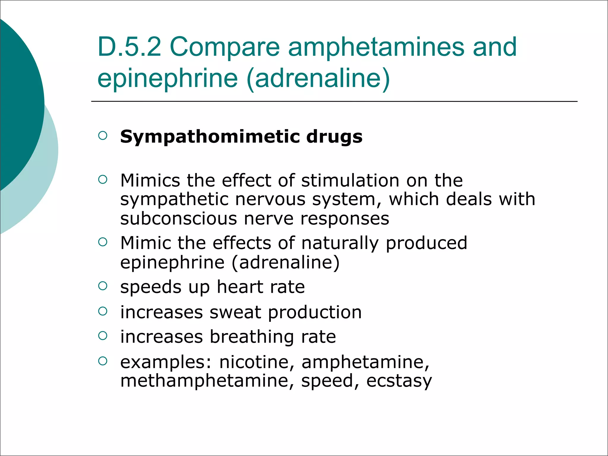 D.5.2 Compare amphetamines and
epinephrine (adrenaline)
   Sympathomimetic drugs

   Mimics the effect of stimulation on the
    sympathetic nervous system, which deals with
    subconscious nerve responses
   Mimic the effects of naturally produced
    epinephrine (adrenaline)
   speeds up heart rate
   increases sweat production
   increases breathing rate
   examples: nicotine, amphetamine,
    methamphetamine, speed, ecstasy
 