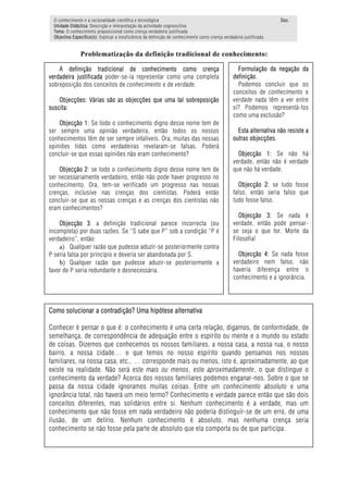 O conhecimento e a racionalidade científica e tecnológica                                                            Doc.
 Unidade Didáctica: Descrição e interpretação da actividade cognoscitiva
 Tema: O conhecimento proposicional como crença verdadeira justificada
 Objectivo Específico(s): Explicar a insuficiência da definição de conhecimento como crença verdadeira justificada.


               Problematização da definição tradicional de conhecimento:

    A definição tradicional de conhecimento como crença                                             Formulação da negação da
verdadeira justificada poder-se-ia representar como uma completa                                  definição.
sobreposição dos conceitos de conhecimento e de verdade.                                            Podemos concluir que os
                                                                                                  conceitos de conhecimento e
    Objecções: Várias são as objecções que uma tal sobreposição                                   verdade nada têm a ver entre
suscita:                                                                                          si? Podemos representá-los
                                                                                                  como uma exclusão?
    Objecção 1: Se todo o conhecimento digno desse nome tem de
ser sempre uma opinião verdadeira, então todos os nossos                                            Esta alternativa não resiste a
conhecimentos têm de ser sempre infalíveis. Ora, muitas das nossas                                outras objecções.
opiniões tidas como verdadeiras revelaram-se falsas. Poderá
concluir-se que essas opiniões não eram conhecimento?                                               Objecção 1: Se não há
                                                                                                  verdade, então não é verdade
    Objecção 2: se todo o conhecimento digno desse nome tem de                                    que não há verdade.
ser necessariamente verdadeiro, então não pode haver progresso no
conhecimento. Ora, tem-se verificado um progresso nas nossas                                         Objecção 2: se tudo fosse
crenças, inclusive nas crenças dos cientistas. Poderá então                                       falso, então seria falso que
concluir-se que as nossas crenças e as crenças dos cientistas não                                 tudo fosse falso.
eram conhecimentos?
                                                                                                    Objecção 3: Se nada é
    Objecção 3: a definição tradicional parece incorrecta (ou                                     verdade, então pode pensar-
incompleta) por duas razões. Se “S sabe que P” sob a condição “P é                                se seja o que for. Morte da
verdadeiro”, então:                                                                               Filosofia!
    a) Qualquer razão que pudesse aduzir-se posteriormente contra
P seria falsa por princípio e deveria ser abandonada por S.                                         Objecção 4: Se nada fosse
    b) Qualquer razão que pudesse aduzir-se posteriormente a                                      verdadeiro nem falso, não
favor de P seria redundante e desnecessária.                                                      haveria diferença entre o
                                                                                                  conhecimento e a ignorância.




Como solucionar a contradição? Uma hipótese alternativa

Conhecer é pensar o que é: o conhecimento é uma certa relação, digamos, de conformidade, de
semelhança, de correspondência de adequação entre o espírito ou mente e o mundo ou estado
de coisas. Dizemos que conhecemos os nossos familiares, a nossa casa, a nossa rua, o nosso
bairro, a nossa cidade… o que temos no nosso espírito quando pensamos nos nossos
familiares, na nossa casa, etc., … corresponde mais ou menos, isto é, aproximadamente, ao que
existe na realidade. Não será este mais ou menos, este aproximadamente, o que distingue o
conhecimento da verdade? Acerca dos nossos familiares podemos enganar-nos. Sobre o que se
passa da nossa cidade ignoramos muitas coisas. Entre um conhecimento absoluto e uma
ignorância total, não haverá um meio termo? Conhecimento e verdade parece então que são dois
conceitos diferentes, mas solidários entre si. Nenhum conhecimento é a verdade, mas um
conhecimento que não fosse em nada verdadeiro não poderia distinguir-se de um erro, de uma
ilusão, de um delírio. Nenhum conhecimento é absoluto, mas nenhuma crença seria
conhecimento se não fosse pela parte de absoluto que ela comporta ou de que participa.
 