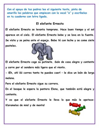 El elefante Ernesto
El elefante Ernesto se levanta temprano. Hace buen tiempo y el sol
aparece en el cielo. El elefante Ernesto bebe y se lava en la fuente.
Se viste y se peina ante el espejo. Bebe té con leche y se come siete
pasteles.
El elefante Ernesto coge su patinete. Sale de casa alegre y contento
y corre por el sendero más ligero que el viento.
- ¡Eh, eh! ¡Si corres tanto te puedes caer! – le dice un león de larga
melena.
Pero el elefante Ernesto sigue su carrera.
En el bosque le espera la pantera Elena, que también está alegre y
contenta.
Y es que el elefante Ernesto le lleva lo que más le apetece:
¡Caramelos de miel y de menta!
Con el apoyo de tus padres lee el siguiente texto, pinta de
amarillo las palabras que empiecen con la vocal “e” y escríbelas
en tu cuaderno con letra ligada.
 