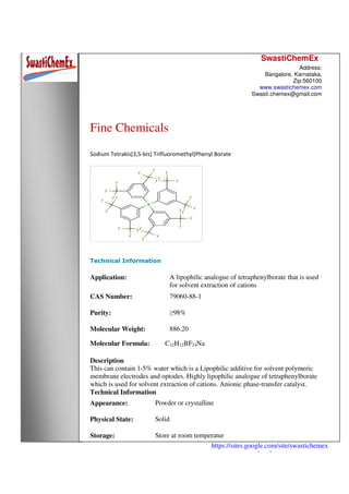 SwastiChemEx
Address:
Bangalore, Karnataka,
Zip:560100
www.swastichemex.com
Swasti.chemex@gmail.com
https://sites.google.com/site/swastichemex
/products
Fine Chemicals
Sodium Tetrakis[3,5-bis] Trifluoromethyl]Phenyl Borate
Technical Information
Application: A lipophilic analogue of tetraphenylborate that is used
for solvent extraction of cations
CAS Number: 79060-88-1
Purity: ≥98%
Molecular Weight: 886.20
Molecular Formula: C32H12BF24Na
Description
This can contain 1-5% water which is a Lipophilic additive for solvent polymeric
membrane electrodes and optodes. Highly lipophilic analogue of tetraphenylborate
which is used for solvent extraction of cations. Anionic phase-transfer catalyst.
Technical Information
Appearance: Powder or crystalline
Physical State: Solid
Storage: Store at room temperatur
 