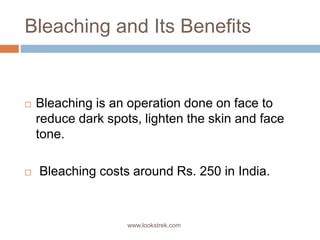 Bleaching and Its Benefits
 Bleaching is an operation done on face to
reduce dark spots, lighten the skin and face
tone.
 Bleaching costs around Rs. 250 in India.
www.lookstrek.com
 