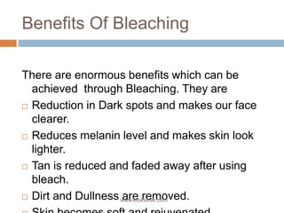 Benefits Of Bleaching
There are enormous benefits which can be
achieved through Bleaching. They are
 Reduction in Dark spots and makes our face
clearer.
 Reduces melanin level and makes skin look
lighter.
 Tan is reduced and faded away after using
bleach.
 Dirt and Dullness are removed.www.lookstrek.com
 
