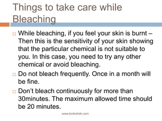 Things to take care while
Bleaching
 While bleaching, if you feel your skin is burnt –
Then this is the sensitivity of your skin showing
that the particular chemical is not suitable to
you. In this case, you need to try any other
chemical or avoid bleaching.
 Do not bleach frequently. Once in a month will
be fine.
 Don’t bleach continuously for more than
30minutes. The maximum allowed time should
be 20 minutes.
www.lookstrek.com
 