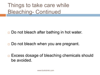 Things to take care while
Bleaching- Continued
 Do not bleach after bathing in hot water.
 Do not bleach when you are pregnant.
 Excess dosage of bleaching chemicals should
be avoided.
www.lookstrek.com
 