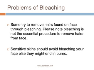 Problems of Bleaching
 Some try to remove hairs found on face
through bleaching. Please note bleaching is
not the essential procedure to remove hairs
from face.
 Sensitive skins should avoid bleaching your
face else they might end in burns.
www.lookstrek.com
 