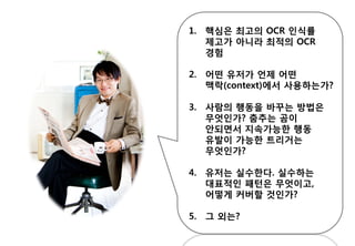 1. 핵심은 최고의 OCR 인식률
제고가 아니라 최적의 OCR
경험
2. 어떤 유저가 언제 어떤
맥락(context)에서 사용하는가?
3. 사람의 행동을 바꾸는 방법은
무엇인가? 춤추는 곰이
안되면서 지속가능한 행동
유발이 가능한 트리거는
무엇인가?
4. 유저는 실수한다. 실수하는
대표적인 패턴은 무엇이고,
어떻게 커버할 것인가?
5. 그 외는?
 