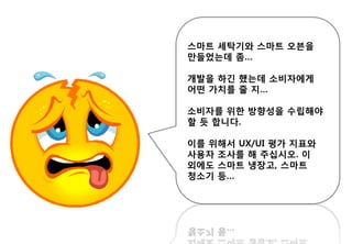 스마트 세탁기와 스마트 오븐을
만들었는데 좀…
개발을 하긴 했는데 소비자에게
어떤 가치를 줄 지…
소비자를 위한 방향성을 수립해야
할 듯 합니다.
이를 위해서 UX/UI 평가 지표와
사용자 조사를 해 주십시오. 이
외에도 스마트 냉장고, 스마트
청소기 등…
 