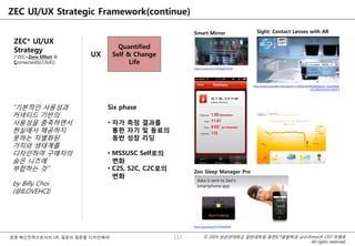 © 2014 성균관대학교 일반대학원 휴먼ICT융합학과 교수/InnoUX CEO 최병호
All rights reserved.
경영 혁신전략으로서의 UX, 질문의 질문을 디자인해라!
ZEC UI/UX Strategic Framework(continue)
ZEC* UI/UX
Strategy
(*ZEC=Zero Effort &
Connected(IoT/IoE))
UX
Quantified
Self & Change
Life
Six phase
• 자가 측정 결과를
통한 자기 및 동료의
동반 성장 리딩
• MSSUSC Self로의
변화
• C2S, S2C, C2C로의
변화
111
http://youtu.be/V5RVqgmSV28
Smart Mirror
http://www.youtube.com/watch?v=GJKwHAvR4uI&feature=share&list
=PL1D61EDA3FA74A9F2
Sight: Contact Lenses with AR
http://youtu.be/j3Y7PGhHR20
Zeo Sleep Manager Pro
“기본적인 사용성과
커넥티드 기반의
사용성을 충족하면서
현실에서 제공하지
못하는 차별화된
가치와 생태계를
디자인하여 구매자의
숨은 니즈에
부합하는 것”
by Billy Choi
(@ILOVEHCI)
 