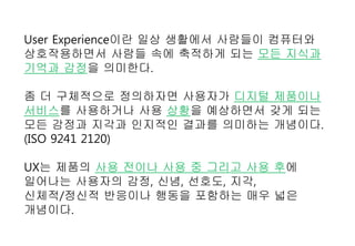 User Experience이란 일상 생활에서 사람들이 컴퓨터와
상호작용하면서 사람들 속에 축적하게 되는 모든 지식과
기억과 감정을 의미한다.
좀 더 구체적으로 정의하자면 사용자가 디지털 제품이나
서비스를 사용하거나 사용 상황을 예상하면서 갖게 되는
모든 감정과 지각과 인지적인 결과를 의미하는 개념이다.
(ISO 9241 2120)
UX는 제품의 사용 전이나 사용 중 그리고 사용 후에
일어나는 사용자의 감정, 신념, 선호도, 지각,
신체적/정신적 반응이나 행동을 포함하는 매우 넓은
개념이다.
 