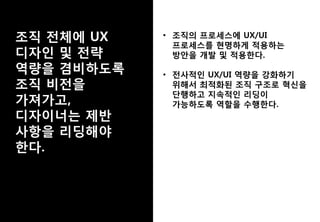 • 조직의 프로세스에 UX/UI
프로세스를 현명하게 적용하는
방안을 개발 및 적용한다.
• 전사적인 UX/UI 역량을 강화하기
위해서 최적화된 조직 구조로 혁신을
단행하고 지속적인 리딩이
가능하도록 역할을 수행한다.
 