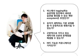 1. 버스에서 tagging하는
습관처럼 집안에서 새로운
습관을 형성할 수 있는 제반
ecosystem은 무엇인가?
2. 유저가 세탁하는 기분 상태를
좀 더 긍정적으로 변화시킬 수
있는가?
3. 근본적으로 가지고 있는
세탁기와 오븐의 문제점을
해결할 수 있는가?
4. NFC 기능은 커뮤니케이션
가치인가?
 