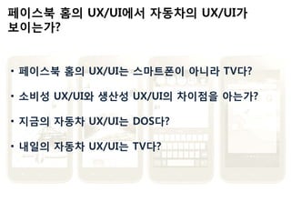 • 페이스북 홈의 UX/UI는 스마트폰이 아니라 TV다?
• 소비성 UX/UI와 생산성 UX/UI의 차이점을 아는가?
• 지금의 자동차 UX/UI는 DOS다?
• 내일의 자동차 UX/UI는 TV다?
 