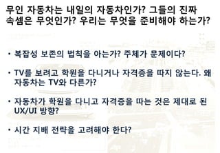 • 복잡성 보존의 법칙을 아는가? 주체가 문제이다?
• TV를 보려고 학원을 다니거나 자격증을 따지 않는다. 왜
자동차는 TV와 다른가?
• 자동차가 학원을 다니고 자격증을 따는 것은 제대로 된
UX/UI 방향?
• 시간 지배 전략을 고려해야 한다?
 