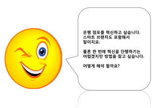 은행 점포를 혁신하고 싶습니다.
스마트 브랜치도 포함해서
말이지요.
물론 한 번에 혁신을 단행하기는
어렵겠지만 방법을 찾고 싶습니다.
어떻게 해야 할까요?
 