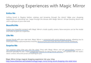 Magic Mirror brings magical shopping experience into your shop.
http://www.slideshare.net/metatechnology/magic-mirror-bring-social-shopping-into-retail-store
 