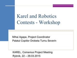 Karel and Robotics
Contests - Workshop
Mihai Agape, Project Coordinator
Palatul Copiilor Drobeta Turnu Severin
KAREL, Comenius Project Meeting
Rybnik, 22 – 29.03.2015
 