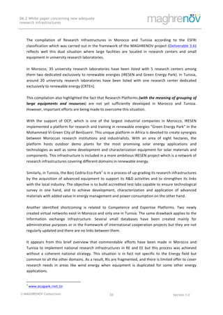 © MAGHRENOV Consortium Version 1.0
D6.2 White paper concerning new adequate
research infrastructures
	
	
10	
	
	
The	 compilation	 of	 Research	 Infrastructures	 in	 Morocco	 and	 Tunisia	 according	 to	 the	 ESFRI	
classification	which	was	carried	out	in	the	framework	of	the	MAGHRENOV	project (Deliverable	3.6)
reflects	 well	 this	 dual	 situation	 where	 large	 facilities	 are	 located	 in	 research	 centers	 and	 small	
equipment	in	university	research	laboratories.		
	
In	 Morocco,	 35	 university	 research	 laboratories	 have	 been	 listed	 with	 5	 research	 centers	 among	
them	two	dedicated	exclusively	to	renewable	energies	(IRESEN	and	Green	Energy	Park).	In	Tunisia,	
around	 20	 university	 research	 laboratories	 have	 been	 listed	 with	 one	 research	 center	 dedicated	
exclusively	to	renewable	energy	(CRTEn).		
	
This	compilation	also	highlighted	the	fact	that	Research	Platforms	(with	the	meaning	of	grouping	of	
large	 equipments	 and	 resources)	 are	 not	 yet	 sufficiently	 developed	 in	 Morocco	 and	 Tunisia.	
However,	important	efforts	are	being	made	to	overcome	this	situation.		
	
With	 the	 support	 of	 OCP,	 which	 is	 one	 of	 the	 largest	 industrial	 companies	 in	 Morocco,	 IRESEN	
implemented	a	platform	for	research	and	training	in	renewable	energies	"Green	Energy	Park"	in	the	
Mohammed	VI	Green	City	of	BenGuerir.	This	unique	platform	in	Africa	is	devoted	to	create	synergies	
between	 Moroccan	 research	 institutions	 and	 industrialists.	 With	 an	 area	 of	 eight	 hectares,	 the	
platform	 hosts	 outdoor	 demo	 plants	 for	 the	 most	 promising	 solar	 energy	 applications	 and	
technologies	as	well	as	some	development	and	characterization	equipment	for	solar	materials	and	
components.	This	infrastructure	is	included	in	a	more	ambitious	IRESEN	project	which	is	a	network	of	
research	infrastructures	covering	different	domains	in	renewable	energy.		
	
Similarly,	in	Tunisia,	the	Borj	Cedria	Eco-Park1
	is	in	a	process	of	up-grading	its	research	infrastructures	
by	the	acquisition	of	advanced	equipment	to	support	its	R&D	activities	and	to	strengthen	its	links	
with	the	local	industry.	The	objective	is	to	build	accredited	test	labs	capable	to	ensure	technological	
survey	 in	 one	 hand,	 and	 to	 achieve	 development,	 characterization	 and	 application	 of	 advanced	
materials	with	added	value	in	energy	management	and	power	consumption	on	the	other	hand.	
	
Another	 identified	 shortcoming	 is	 related	 to	 Competence	 and	 Expertise	 Platforms.	 Two	 newly	
created	virtual	networks	exist	in	Morocco	and	only	one	in	Tunisia.	The	same	drawback	applies	to	the	
Information	 exchange	 infrastructure.	 Several	 small	 databases	 have	 been	 created	 mainly	 for	
administrative	purposes	or	in	the	framework	of	international	cooperation	projects	but	they	are	not	
regularly	updated	and	there	are	no	links	between	them.		
	
It	 appears	 from	 this	 brief	 overview	 that	 commendable	 efforts	 have	 been	 made	 in	 Morocco	 and	
Tunisia	to	implement	national	research	infrastructures	in	RE	and	EE	but	this	process	was	achieved	
without	 a	 coherent	 national	 strategy.	 This	 situation	 is	 in	 fact	 not	 specific	 to	 the	 Energy	 field	 but	
common	to	all	the	other	domains.	As	a	result,	RIs	are	fragmented,	and	there	is	limited	offer	to	cover	
research	 needs	 in	 areas	 like	 wind	 energy	 when	 equipment	 is	 duplicated	 for	 some	 other	 energy	
applications.	
																																																													
1
	www.ecopark.rnrt.tn 	
 