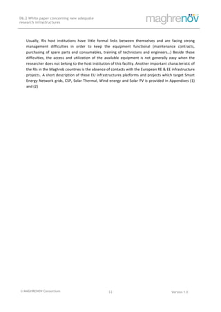 © MAGHRENOV Consortium Version 1.0
D6.2 White paper concerning new adequate
research infrastructures
	
	
11	
	
	
	
Usually,	 RIs	 host	 institutions	 have	 little	 formal	 links	 between	 themselves	 and	 are	 facing	 strong	
management	 difficulties	 in	 order	 to	 keep	 the	 equipment	 functional	 (maintenance	 contracts,	
purchasing	 of	 spare	 parts	 and	 consumables,	 training	 of	 technicians	 and	 engineers…)	 Beside	 these	
difficulties,	 the	 access	 and	 utilization	 of	 the	 available	 equipment	 is	 not	 generally	 easy	 when	 the	
researcher	does	not	belong	to	the	host	institution	of	this	facility.	Another	important	characteristic	of	
the	RIs	in	the	Maghreb	countries	is	the	absence	of	contacts	with	the	European	RE	&	EE	infrastructure	
projects. A	short	description	of	these	EU	infrastructures	platforms	and	projects	which	target	Smart	
Energy	Network	grids,	CSP,	Solar	Thermal,	Wind	energy	and	Solar	PV	is	provided	in	Appendixes	(1)	
and	(2)	
 