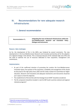 © MAGHRENOV Consortium Version 1.0
D6.2 White paper concerning new adequate
research infrastructures
	
	
12	
	
III. Recommendations for new adequate research
infrastructures
1. General recommendation
	
	
Recommendation	n°1. 	
	
Integrating	the	issue	of	Research	Infrastructures	within	the	
Euro-Mediterranean	 Research	 and	 Innovation	 Policy	
Dialogue	and	Instruments.	
	
Reasons / Main challenges:
So	 far,	 the	 development	 of	 RIs	 in	 the	 MPCs	 was	 hindered	 by	 several	 constraints.	 The	 new	
developments	in	the	Euro-Mediterranean	Research	and	Innovation	partnership	call	for	the	adoption	
of	a	regional	strategy	in	this	domain.	This	is	necessary	because	of	the	relatively	high	cost	of	RIs	and	
the	 need	 to	 optimize	 the	 use	 of	 resources	 dedicated	 to	 their	 acquisition,	 management	 and	
maintenance.	
	
Implementation:
• As	 part	 of	 the	 reaffirmed	 intention	 of	 promoting	 the	 creation	 the	 Euro-Mediterranean	
Innovation	Space,	the	question	of	the	acquisition,	availability	and	management	of	RIs	should	
be	discussed	at	the	high	policy	level,	(GSO	and	the	newly	created	5+5	Committee	for	Higher	
education,	Research	and	Innovation)	and	adequate	mechanisms	and	instruments	should	be	
put	in	place	to	meet	this	objective.	
• The	establishment	of	formal	links	with	the	Strategy	Forum	ESFRI1
	should	be	considered.	
• The	RIs	component	should	be	included	in	next	EU-ENP	South	countries	national	and	regional	
indicative	programs2
.	
																																																													
1
	https://ec.europa.eu/research/infrastructures/index_en.cfm?pg=esfri		
2
	http://eeas.europa.eu/top_stories/2015/181115_enp_review_en.htm		
 