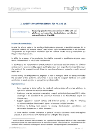 © MAGHRENOV Consortium Version 1.0
D6.2 White paper concerning new adequate
research infrastructures
	
	
13	
	
2. Specific recommendations for RE and EE
	
Recommendation n°2.
Equipping	 specialized	 research	 centres	 in	 MPCs	 with	 test	
platforms	 and	 promoting	 standardization,	 accreditation	
and	certification	in	RE	and	EE.	
	
Reasons / Main challenges:
Despite	 the	 efforts	 made	 in	 the	 southern	 Mediterranean	 countries	 to	 establish	 adequate	 RIs	 in	
specialized	research	and	technical	centres1
,	there	is	still	a	significant	deficit	in	terms	of	test	platforms.	
Test	platforms	are	of	paramount	importance	both	for	research	and	for	industry	development	but	
they	are	relatively	expensive.	
	
In	 MPCs,	 the	 processes	 of	 the	 production	 line	 shall	 be	 improved	 by	 establishing	 technical	 codes,	
testing	facilities	as	well	as	certification	requirements.		
	
To	be	effective,	the	implementation	of	test	platforms	in	specialized	research	centres	and	technical	
centres	must	be	accompanied	by	capacity	building	to	ensure	their	proper	functioning	and	to	ensure	
the	 quality	 of	 the	 services	 they	 will	 deliver	 to	 users	 (manufacturers,	 researchers,	 quality	 control	
bodies,	etc.).	
	
Besides	training	for	staff	(technicians,	engineers	as	well	as	managers)	which	will	be	responsible	for	
the	 operation	 of	 test	 platforms,	 compliance	 of	 these	 tests	 to	 European	 standards	 and	 quality	
certification	of	results	provided	to	users	will	prove	indispensable.	
Implementation :
• Set	 a	 roadmap	 to	 better	 define	 the	 needs	 of	 implementation	 of	 new	 test	 platforms	 in	
specialized	research	and	technical	centres	of	MPCs.	
• Implement	new	test	platforms	in	specialized	research	and	technical	centres	of	MPCs	taking	
advantage	 of	 the	 expertise	 of	 the	 Consortium	 members	 of	 the	 MAGHRENOV	 project	 and	
their	partners.	
• Support	 specialized	 research	 centres	 and	 technical	 centres	 of	 MPCs	 for	 obtaining	
accreditations	and	certifications	with	respect	to	European	technical	standards.	
• Contribute	 to	 building	 local	 capacity	 to	 develop	 standardization,	 accreditation	 and	
certification	in	the	RE	and	EE	sector	in	the	MPCs.	
All	these	activities	could	be	undertaken	as	parts	of	ENP	South	countries	national	and	regional	
projects.	It is recommended to DG NEAR to provide funding for these projects.	
																																																													
1
Technical	Centres	offer	their	services	of	advice	and	support	to	the	companies	of	the	sector.	They	contribute	in	
the	reinforcement	and	in	the	development	of	the	industrial	sector.	Their	services	are	oriented	towards	the	
assistance	of	the	companies	in	solving	their	technical	problems	and	improving	their	competitiveness.	
 