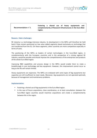 © MAGHRENOV Consortium Version 1.0
D6.2 White paper concerning new adequate
research infrastructures
	
	
14	
	
	
Recommendation n°3.
Fostering	 a	 shared	 use	 of	 heavy	 equipments	 and	
complementarity	of	Research	Infrastructures	in	the	Euro-Med	
region.	
	
	
Reasons / Main challenges:
RE	industry	is	a	technology-intensive	industry.	Its	development	in	the	MPCs	will	therefore	be	held	
back	if	they	remain	positioned	on	low	value	added	segments	based	exclusively	on	technology	that	
are	transferred	from	the	EU.	On	these	segments,	other	countries	are	more	competitive	especially	in	
terms	of	costs.	
	
The	 positioning	 of	 the	 MPCs	 as	 leaders	 of	 certain	 technologies	 in	 the	 Euro-Med	 region,	 in	
complementarity	 with	 the	 European	 countries	 and	 in	 the	 perspective	 of	 a	 strong	 regional	 RE	
industry,	would	be	possible	and	should	improve	the	competitiveness	of	the	enterprises	and	products	
of	the	whole	Euro-Med	region.	
	
Improving	 R&D	 capabilities	 and	 process	 design	 in	 the	 MPCs	 would	 enable	 them	 to	 make	 a	
breakthrough	in	core	technology	and	key	equipment.	However,	this	improvement	cannot	occur	as	
long	as	the	RIs	will	remain	limited.	
	
Heavy	equipments	are	expensive.	The	MPCs	are	endowed	with	some	types	of	big	equipments	but	
capacities	are	still	insufficient	to	meet	needs.	Moreover,	big	equipments	are	not	operated	optimally	
because	of	management	and	maintenance	problems.	
	
Implementation:
• Fostering	a	shared	use	of	big	equipments	in	the	Euro-Med	region.	
• In	the	case	of	future	acquisitions,	close	coordination,	or	at	least	consultation,	between	the	
Euro-Med	 region	 countries	 would	 maximize	 acquisitions	 and	 create	 a	 complementarity	
between	RIs	in	the	region.	
	
 