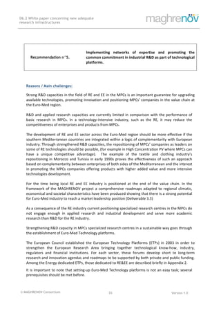 © MAGHRENOV Consortium Version 1.0
D6.2 White paper concerning new adequate
research infrastructures
	
	
16	
	
Reasons / Main challenges:
Strong	R&D	capacities	in	the	field	of	RE	and	EE	in	the	MPCs	is	an	important	guarantee	for	upgrading	
available	technologies,	promoting	innovation	and	positioning	MPCs’	companies	in	the	value	chain	at	
the	Euro-Med	region.	
	
R&D	and	applied	research	capacities	are	currently	limited	in	comparison	with	the	performance	of	
basic	 research	 in	 MPCs.	 In	 a	 technology-intensive	 industry,	 such	 as	 the	 RE,	 it	 may	 reduce	 the	
competitiveness	of	enterprises	and	products	from	MPCs.	
	
The	development	of	RE	and	EE	sector	across	the	Euro-Med	region	should	be	more	effective	if	the	
southern	Mediterranean	countries	are	integrated	within	a	logic	of	complementarity	with	European	
industry.	Through	strengthened	R&D	capacities,	the	repositioning	of	MPCs’	companies	as	leaders	on	
some	of	RE	technologies	should	be	possible,	(for	example	in	High	Concentration	PV	where	MPCs	can	
have	 a	 unique	 competitive	 advantage).	 	 The	 example	 of	 the	 textile	 and	 clothing	 industry's	
repositioning	in	Morocco	and	Tunisia	in	early	1990s	proves	the	effectiveness	of	such	an	approach	
based	on	complementarity	between	enterprises	of	both	sides	of	the	Mediterranean	and	the	interest	
in	promoting	the	MPCs	companies	offering	products	with	higher	added	value	and	more	intensive	
technologies	development.	
	
For	 the	 time	 being	 local	 RE	 and	 EE	 industry	 is	 positioned	 at	 the	 end	 of	 the	 value	 chain.	 In	 the	
framework	 of	 the	 MAGHRENOV	 project	 a	 comprehensive	 roadmaps	 adapted	 to	 regional	 climatic,	
economical	and	societal	characteristics	have	been	produced	showing	that	there	is	a	strong	potential	
for	Euro-Med	industry	to	reach	a	market	leadership	position	(Deliverable	3.3)	
	
As	a	consequence	of	the	RE	industry	current	positioning	specialized	research	centres	in	the	MPCs	do	
not	 engage	 enough	 in	 applied	 research	 and	 industrial	 development	 and	 serve	 more	 academic	
research	than	R&D	for	the	RE	industry.	
	
Strengthening	R&D	capacity	in	MPCs	specialized	research	centres	in	a	sustainable	way	goes	through	
the	establishment	of	Euro-Med	Technology	platforms.	
	
The	 European	 Council	 established	 the	 European	 Technology	 Platforms	 (ETPs)	 in	 2003	 in	 order	 to	
strengthen	 the	 European	 Research	 Area	 bringing	 together	 technological	 know-how,	 industry,	
regulators	 and	 financial	 institutions.	 For	 each	 sector,	 these	 forums	 develop	 short	 to	 long-term	
research	and	innovation	agendas	and	roadmaps	to	be	supported	by	both	private	and	public	funding.	
Among	the	Energy	dedicated	ETPs,	those	dedicated	to	RE&EE	are	described	briefly	in	Appendix	2.	
It	is	important	to	note	that	setting-up	Euro-Med	Technology	platforms	is	not	an	easy	task;	several	
prerequisites	should	be	met	before.	
	
Recommendation n°5.
Implementing	 networks	 of	 expertise	 and	 promoting	 the	
common	commitment	in	industrial	R&D	as	part	of	technological	
platforms.	
 