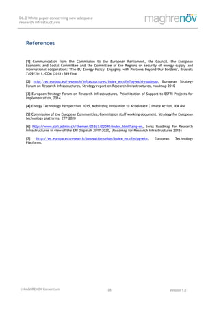 © MAGHRENOV Consortium Version 1.0
D6.2 White paper concerning new adequate
research infrastructures
	
	
18	
	
References
[1] Communication from the Commission to the European Parliament, the Council, the European
Economic and Social Committee and the Committee of the Regions on security of energy supply and
international cooperation: "The EU Energy Policy: Engaging with Partners Beyond Our Borders", Brussels
7/09/2011, COM (2011) 539 final
[2] http://ec.europa.eu/research/infrastructures/index_en.cfm?pg=esfri-roadmap, European Strategy
Forum on Research Infrastructures, Strategy report on Research Infrastructures, roadmap 2010
[3] European Strategy Forum on Research Infrastructures, Prioritization of Support to ESFRI Projects for
Implementation, 2014
[4] Energy Technology Perspectives 2015, Mobilizing Innovation to Accelerate Climate Action, IEA doc
[5] Commission of the European Communities, Commission staff working document, Strategy for European
technology platforms: ETP 2020
[6] http://www.sbfi.admin.ch/themen/01367/02040/index.html?lang=en, Swiss Roadmap for Research
Infrastructures in view of the ERI Dispatch 2017-2020, (Roadmap for Research Infrastructures 2015)
[7] http://ec.europa.eu/research/innovation-union/index_en.cfm?pg=etp, European Technology
Platforms,
 