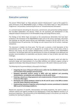 © MAGHRENOV Consortium Version 1.0
D6.2 White paper concerning new adequate
research infrastructures
	
	
5	
	
Executive summary
The	present	“White	Paper”	on	“New	adequate	research	infrastructures”	is	part	of	the	support-to-
policy	dimension	of	the	MAGHRENOV	project.	It	follows	a	first	White	Paper	on	“New	Educational	
Programmes”	and	precedes	a	forthcoming	third	one	on	“Innovative	Business	Stimulation”.		
	
It	is	oriented	towards	stimulating	the	discussions,	commitments	and	partnership	building	between	
the	 Euro-Med	 stakeholders	 and	 decision	 makers	 for	 the	 promotion	 and	 development	 of	 new	
adequate	research	infrastructures	in	the	Renewable	Energy	and	Energy	Efficiency	sector.		
	
The	 findings	 of	 this	 White	 Paper	 are	 based	 on	 the	 comprehensive	 deliverables	 that	 have	 been	
produced	in	the	framework	of	the	MAGHRENOV	project	and	on	the	various	exchanges,	discussions	
and	meetings	we	had	with	several	officials	and	stakeholders	involved	in	the	RE	and	EE	and	in	the	
Euro-Mediterranean	STI	partnership.	The	findings	are	also	inspired	from	the	EU	actions,	roadmaps	
and	policies.		
This	 document	 is	 divided	 into	 three	 parts.	 The	 first	 part	 is	 presents	 a	 brief	 description	 of	 the	
characteristics	 of	 RIs.	 The	 second	 part	 is	 devoted	 to	 an	 analysis	 of	 the	 current	 status	 of	 RIs	 in	
Morocco	 and	 Tunisia,	 the	 two	 southern	 Mediterranean	 countries	 members	 of	 the	 MAGHRENOV	
consortium.	The	third	part	deals	with	the	identification	of	a	series	of	challenges	to	be	addressed	and	
provides	recommendations	to	stakeholders	and	decision	makers	on	how	to	better	deal	with	these	
challenges.			
	
Despite	 the	 drawbacks	 and	 weaknesses,	 there	 are	 strong	 points	 of	 support,	 which	 will	 allow	 for	
successful	 design	 and	 implementation	 of	 a	 Euro-Med	 ambitious	 and	 coherent	 program	 aiming	 to	
upgrade	and	develop	a	New	Adequate	Research	infrastructure	in	RE	and	EE	in	Morocco	and	Tunisia.		
	
The	following	set	of	recommendations	is	discussed	in	the	Report:	
• Integrating	the	issue	of	Research	Infrastructures	within	the	Euro-Mediterranean	Research	
and	Innovation	Policy	Dialogue	and	Instruments.	
• Equipping	 specialized	 research	 centres	 in	 MPCs	 with	 test	 platforms	 and	 promoting	
standardization,	accreditation	and	certification	in	the	RE	and	EE	sector.	
• Fostering	a	shared	use	of	big	equipments	and	complementarity	of	Research	Infrastructures	
in	the	Euro-Med	region.	
• Developing	and	unifying	databases	related	to	the	RE	and	EE	sector	in	the	MPCs	to	better	
serve	the	needs	of	Research	and	Industry.	
• Implementing	networks	of	expertise	and	promoting	the	common	commitment	in	industrial	
R&D	as	part	of	technological	platforms.	
	
Beyond	 the	 acquisition	 of	 scientific,	 demonstration	 and	 testing	 equipment,	 the	 need	 to	 adopt	 a	
coherent	national	and	regional	strategy	for	RIs	development	in	these	two	Maghreb	countries	is	of	
paramount	importance.	The	achievements	of	the	MAGHRENOV	project	in	this	domain	can	initiate	the	
conditions	for	reaching	this	objective.	
 