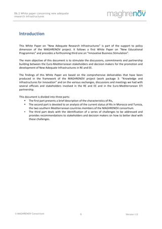 © MAGHRENOV Consortium Version 1.0
D6.2 White paper concerning new adequate
research infrastructures
	
	
6	
	
	
Introduction
This	 White	 Paper	 on	 “New	 Adequate	 Research	 Infrastructures”	 is	 part	 of	 the	 support	 to	 policy	
dimension	 of	 the	 MAGHRENOV	 project.	 It	 follows	 a	 first	 White	 Paper	 on	 “New	 Educational	
Programmes”	and	precedes	a	forthcoming	third	one	on	“Innovative	Business	Stimulation”.		
	
The	main	objective	of	this	document	is	to	stimulate	the	discussions,	commitments	and	partnership	
building	between	the	Euro-Mediterranean	stakeholders	and	decision	makers	for	the	promotion	and	
development	of	New	Adequate	Infrastructures	in	RE	and	EE.		
	
The	 findings	 of	 this	 White	 Paper	 are	 based	 on	 the	 comprehensive	 deliverables	 that	 have	 been	
produced	 in	 the	 framework	 of	 the	 MAGHRENOV	 project	 (work	 package	 3:	 “Knowledge	 and	
Infrastructures	for	Innovation”	and	on	the	various	exchanges,	discussions	and	meetings	we	had	with	
several	 officials	 and	 stakeholders	 involved	 in	 the	 RE	 and	 EE	 and	 in	 the	 Euro-Mediterranean	 STI	
partnership.	
	
This	document	is	divided	into	three	parts:	
• The	first	part	presents	a	brief	description	of	the	characteristics	of	RIs,			
• The	second	part	is	devoted	to	an	analysis	of	the	current	status	of	RIs	in	Morocco	and	Tunisia,	
the	two	southern	Mediterranean	countries	members	of	the	MAGHRENOV	consortium.		
• The	 third	 part	 deals	 with	 the	 identification	 of	 a	 series	 of	 challenges	 to	 be	 addressed	 and	
provides	recommendations	to	stakeholders	and	decision	makers	on	how	to	better	deal	with	
these	challenges.	
 