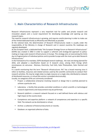 © MAGHRENOV Consortium Version 1.0
D6.2 White paper concerning new adequate
research infrastructures
	
	
7	
	
	
	
	
I. Main Characteristics of Research Infrastructures
Research	 infrastructures	 represent	 a	 very	 important	 tool	 for	 public	 and	 private	 research	 and	
innovation	 players	 and	 a	 crucial	 requirement	 for	 developing	 knowledge	 and	 opening	 up	 new	
research	topics.	
The	need	for	research	infrastructures	is	growing,	and	requires	careful	planning	in	order	to	make	use	
of	the	limited	dedicated	funds	as	efficiently	and	effectively	as	possible.		
At	 the	 national	 level,	 the	 determination	 of	 Research	 Infrastructures	 needs	 is	 usually	 under	 the	
responsibility	 of	 the	 Ministry	 in	 charge	 of	 Research	 and	 in	 several	 countries	 RIs	 roadmaps	 are	
regularly	developed.	
At	the	European	level,	a	dedicated	body	“the	European	Strategy	Forum	on	Research	Infrastructures”	
(ESFRI)	 was	 created	 in	 2002	 in	 order	 to	 support	 a	 coherent	 and	 strategy-led	 approach	 to	 policy-
making	on	large-scale	research	infrastructures	in	Europe.	This	strategy	aims	at	overcoming	the	limits	
due	to	fragmentation	of	individual	policies	and	to	provide	Europe	with	the	most	up-to-date	Research	
Infrastructures.1
	
In	the	framework	of	its	mandate,	ESFRI	developed	several	roadmaps,		the	next	one	being	planned	for	
2016,	 and	 adopted	 a	 classification	 based	 on	 8	 research	 areas,	 among	 them	 Energy	 which	
encompasses	 six	 sub-areas	 :	 Biomass,	 Electricity,	 Fuel	 Cells,	 Solar	 Photovoltaic,	 Solar	 thermal	 and	
Wind.		
It	is	worth	mentioning	that	the	term	“Research	infrastructures-	RIs”	has	a	broad	meaning	since	it	
refers	to	facilities,	resources	and	related	services	used	by	the	scientific	community	to	conduct	their	
research	activities.	RIs	may	be	single-sited,	(a	single	resource	at	a	single	site),	distributed	(a	network	
of	distributed	resources,	or	virtual	(the	service	is	provided	electronically).		
Usually,	six	categories	of	RIs	are	commonly	considered:		
• Project:	a	collaborative	enterprise	involving	research	or	design	that	is	carefully	planned	to	
achieve	a	particular	aim;	
• Laboratory:		a	facility	that	provides	controlled	conditions	in	which	scientific	or	technological	
research	experiments	and	measurement	may	be	performed;	
• Research	platform:	a	research	network	focused	on	a	well	defined	theme	with	obvious	and	
high	impact	at	the	country	level;	
• Competence	and	expertise	platform:	a	network	of	competences	and	expertise	in	a	specific	
field.	The	network	can	be	distributed	or	virtual;	
• Archive:	a	collection	of	historical	documents	or	records;	
• Database:	an	organized	collection	of	data.	
	
	
	
	
																																																													
1
	https://ec.europa.eu/research/infrastructures/index_en.cfm?pg=esfri		
 