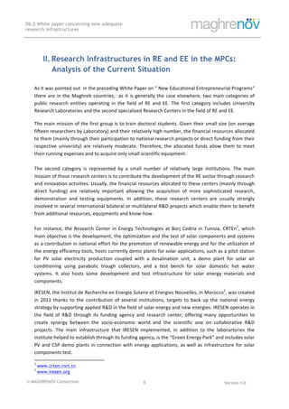 © MAGHRENOV Consortium Version 1.0
D6.2 White paper concerning new adequate
research infrastructures
	
	
9	
	
II. Research Infrastructures in RE and EE in the MPCs:
Analysis of the Current Situation
As	it	was	pointed	out		in	the	preceding	White	Paper	on	"	New	Educational	Entrepreneurial	Programs"	
there	are	in	the	Maghreb	countries,		as	it	is	generally	the	case	elsewhere,	two	main	categories	of	
public	 research	 entities	 operating	 in	 the	 field	 of	 RE	 and	 EE.	 The	 first	 category	 includes	 University	
Research	Laboratories	and	the	second	specialized	Research	Centers	in	the	field	of	RE	and	EE.	
	
The	main	mission	of	the	first	group	is	to	train	doctoral	students.	Given	their	small	size	(on	average	
fifteen	researchers	by	Laboratory)	and	their	relatively	high	number,	the	financial	resources	allocated	
to	them	(mainly	through	their	participation	to	national	research	projects	or	direct	funding	from	their	
respective	 university)	 are	 relatively	 moderate.	 Therefore,	 the	 allocated	 funds	 allow	 them	 to	 meet	
their	running	expenses	and	to	acquire	only	small	scientific	equipment.		
	
The	 second	 category	 is	 represented	 by	 a	 small	 number	 of	 relatively	 large	 institutions.	 The	 main	
mission	of	these	research	centers	is	to	contribute	the	development	of	the	RE	sector	through	research	
and	innovation	activities.	Usually,	the	financial	resources	allocated	to	these	centers	(mainly	through	
direct	 funding)	 are	 relatively	 important	 allowing	 the	 acquisition	 of	 more	 sophisticated	 research,	
demonstration	 and	 testing	 equipments.	 In	 addition,	 these	 research	 centers	 are	 usually	 strongly	
involved	in	several	international	bilateral	or	multilateral	R&D	projects	which	enable	them	to	benefit	
from	additional	resources,	equipments	and	know-how.	
	
For	instance,	the	Research	Center	in	Energy	Technologies	at	Borj	Cedria	in	Tunisia,	CRTEn1
,	which	
main	objective	is	the	development,	the	optimization	and	the	test	of	solar	components	and	systems	
as	a	contribution	in	national	effort	for	the	promotion	of	renewable	energy	and	for	the	utilization	of	
the	energy	efficiency	tools,	hosts	currently	demo	plants	for	solar	applications,	such	as	a	pilot	station	
for	 PV	 solar	 electricity	 production	 coupled	 with	 a	 desalination	 unit,	 a	 demo	 plant	 for	 solar	 air	
conditioning	 using	 parabolic	 trough	 collectors,	 and	 a	 test	 bench	 for	 solar	 domestic	 hot	 water	
systems.	 It	 also	 hosts	 some	 development	 and	 test	 infrastructure	 for	 solar	 energy	 materials	 and	
components.			
IRESEN,	the	Institut	de	Recherche	en	Energie	Solaire	et	Energies	Nouvelles,	in	Morocco2
,	was	created	
in	 2011	 thanks	 to	 the	 contribution	 of	 several	 institutions,	 targets	 to	 back	 up	 the	 national	 energy	
strategy	by	supporting	applied	R&D	in	the	field	of	solar	energy	and	new	energies.	IRESEN	operates	in	
the	 field	 of	 R&D	 through	 its	 funding	 agency	 and	 research	 center,	 offering	 many	 opportunities	 to	
create	 synergy	 between	 the	 socio-economic	 world	 and	 the	 scientific	 one	 on	 collaborative	 R&D	
projects.	 The	 main	 infrastructure	 that	 IRESEN	 implemented,	 in	 addition	 to	 the	 laborartories	 the	
institute	helped	to	establish	through	its	funding	agency,	is	the	“Green	Energy	Park"	and	includes	solar	
PV	and	CSP	demo	plants	in	connection	with	energy	applications,	as	well	as	infrastructure	for	solar	
components	test.	
																																																													
1
	www.crten.rnrt.tn 	
2
	www.iresen.org 	
 