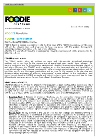contact@foodie-project.eu
Issue 3 (March 2015)
FARM-ORIENTED OPEN DATA IN EUROPE
FOODIE Newsletter
FOODIE Team's corner
Dear Members of FOODIE Community,
FOODIE Team is pleased to welcome you to the third issue of the FOODIE newsletter, providing you
with all the relevant news and progresses to keep you aware with the project development,
upcoming events and summaries of the past events attended.
After the first year of activities, the project reached relevant outcomes which will be presented in the
following sections.
FOODIE project in brief
The FOODIE project aims at building an open and interoperable agricultural specialized
platform hub on the cloud for the management of spatial and non spatial data relevant for
farming production and for integration of existing and valuable European open datasets related to
agriculture. Moreover the FOODIE service platform serves the data publication and data linking of
external agriculture data sources contributed by different public and private stakeholders, and for
providing specific and high-value applications and services for the support in the planning and
decision-making processes of different stakeholders’ groups related to the agricultural and
environmental domains. FOODIE concepts and objectives have been being demonstrated in three
different pilot scenarios across Europe: Spain, Czech Republic and Germany.
MILESTONES ACHIEVED
After the first year of activities the phase of pilots’ execution has been reached. It has been divided into 3
stages in order to follow the agile and iterative development approach adopted by FOODIE: proof-of-
concept, test stage and production stage. Currently, the execution is focused on the first stage (proof-of-
concept), with a narrow scope covered, and a small, for the moment, number of participants involved, but
with the idea of having all the capabilities to demonstrate the utility of the FOODIE platform.
 Spanish Pilot: it focuses on precision viticulture, i.e. the appropriate management of the
inherent variability of crops. At this stage, a process involving interviews with the technical
direction of the wine company, a pre-analysis of the information provided by the final user and
in-situ observation of the vineyards has been accomplished. As a result three main needs were
identified: a) register and geo-localize the operations and information regarding the vineyard;
b) a decision support system based on recommendations and predictions taking into account
different measures, indexes; c)representation of all this information in a spatial and temporal
dimension.
 Czech Pilot: its key element is the use of open data for strategic and tactical planning of
farms. In the first year of the FOODIE project were selected requirements for the three planned
scenarios on Czech Pilot: A. Improving efficiency of transport in agriculture, B. Tracking the
movement of farm machinery on pilot farms and C. Monitoring of in-field variability for site
specific crop management on arable land. Currently first stage of the project is executed, which
is focused on the collection of input data during next vegetation period at pilot farms.
Current activities related to tracking movements of farm machinery are focused on
deployment of devices on farm machinery and installation of infrastructure for processing data
from the machinery. Within activities connected with improving of efficiency of transport in
agriculture we are now focused on reverse logistics which involves obligatory take-back of
empty packaging from pesticides.
 