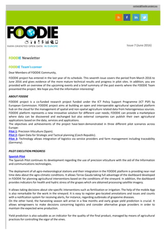 contact@foodie-project.eu
Issue 7 (June 2016)
FOODIE Newsletter
FOODIE Team'scorner
Dear Members of FOODIE Community,
FOODIE project has entered in the last year of its schedule. This seventh issue covers the period from March 2016 to
June 2016 and gives evidence of the more mature technical results and progress in pilot sites. In addition, you are
provided with an overview of the upcoming events and a brief summary of the past events where the FOODIE Team
presented the project. We hope you find the information interesting!
ABOUT FOODIE
FOODIE project is a co-funded research project funded under the ICT Policy Support Programme (ICT PSP) by
European Commission. FOODIE project aims at building an open and interoperable agricultural specialized platform
hub on the cloud for the management of spatial and non-spatial agriculture related data from heterogeneous sources.
FOODIE platform represents a new innovative solution for different user needs; FOODIE can provide a marketplace
where data can be discovered and exchanged but also external companies can publish their own agricultural
applications based on the data, services and applications.
The objectives and achievements of the project have been demonstrated in three different pilot scenarios across
Europe:
Pilot 1: Precision Viticulture (Spain).
Pilot 2: Open Data for Strategic and Tactical planning (Czech Republic).
Pilot 3: Technology allows integration of logistics via service providers and farm management including traceability
(Germany).
PILOT EXECUTION PROGRESS
Spanish Pilot
The Spanish Pilot continues its development regarding the use of precision viticulture with the aid of the Information
and communications technologies.
The deployment of all agro-meteorological stations and their integration in the FOODIE platform is providing near-real
time data about the agro-climatic conditions. It allows Terras Gauda taking full advantage of the dashboard developed
in FOODIE for planning agricultural interventions based on the conditions of the vineyard. In addition, the dashboard
provides indicators for health and hydric stress of the grapes which are obtained processing satellite imagery.
It allows taking decisions about site-specific interventions such as fertilization or irrigation. The help of the mobile App
is also remarkable for the work in the vineyard. It is easy to register geo-located annotations and issues and counts
with a notification system for receiving alerts, for instance, regarding outbreaks of grapevine diseases.
On the other hand, the harvesting season will arrive in a few months and early grape yield prediction is crucial. It
allows winegrowers to make decisions concerning logistics and consider alternative grape providers in order to
maintain the expected wine production.
Yield prediction is also valuable as an indicator for the quality of the final product, managed by means of agricultural
practices for controlling the vigor of the vines.
 