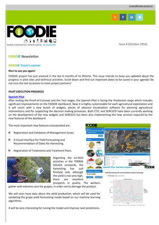 contact@foodie-project.eu
Issue 8 (October 2016)
FOODIE Newsletter
FOODIE Team'scorner
Nice to see you again!
FOODIE project has just entered in the last 6 months of its lifetime. This issue intends to keep you updated about the
progress in pilot sites and technical activities. Scroll down and find out important dates to be saved in your agenda! Do
not miss the last occasions to meet project partners!
PILOT EXECUTION PROGRESS
Spanish Pilot
After ending the Proof-of-Concept and the Test stages, the Spanish Pilot is facing the Production stage which includes
significant improvements on the FOODIE dashboard. Now it is highly customizable for each agricultural exploitation and
it will count with a new bunch of widgets, pieces of advance visualization software for planning agricultural
interventions and for supporting the decision making processes. Both CTIC and SERESCO have been currently working
on the development of the new widgets and SERESCO has been also implementing the new services required by the
new features of the dashboard.
The most important new features incorporated are:
 Registration and Validation of Management Zones.
 A Visual Interface for Yield Forecasting and
Recommendation of Dates for Harvesting.
 Registration of Treatments and Treatment Plans.
Regarding the on-field
activities in the TERRAS
GAUDA vineyards, the
harvesting has just
finished and, although
the yield is not very high,
there are excellent
prospects in quality. The workers
gather with extreme care the grapes, in order not to damage the product.
We will soon have data about the yield production, which will be used for
validating the grape yield forecasting model based on our machine learning
algorithms.
It will be very interesting for tuning the model and improve next predictions.
 