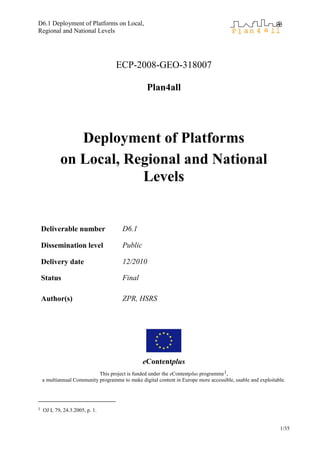 D6.1 Deployment of Platforms on Local,
Regional and National Levels




                                    ECP-2008-GEO-318007

                                                  Plan4all




               Deployment of Platforms
            on Local, Regional and National
                        Levels


    Deliverable number                 D6.1

    Dissemination level                Public

    Delivery date                      12/2010

    Status                             Final

    Author(s)                          ZPR, HSRS




                                                eContentplus
                            This project is funded under the eContentplus programme1,
    a multiannual Community programme to make digital content in Europe more accessible, usable and exploitable.




1   OJ L 79, 24.3.2005, p. 1.


                                                                                                             1/35
 