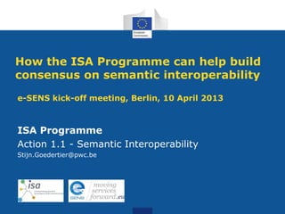 How the ISA Programme can help build
consensus on semantic interoperability
e-SENS kick-off meeting, Berlin, 10 April 2013



ISA Programme
Action 1.1 - Semantic Interoperability
Stijn.Goedertier@pwc.be
 
