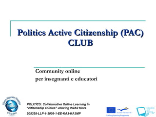 Politics   Active Citizenship (PAC)  CLUB Community online per insegnanti e educatori POLITICS:  Collaborative Online Learning in &quot;citizenship studies&quot; utili z ing Web2 tools 505358-LLP-1-2009-1-EE-KA3-KA3MP 