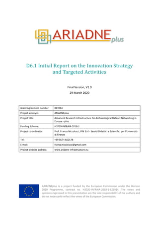 D6.1 Initial Report on the Innovation Strategy
and Targeted Activities
Final Version, V1.0
29 March 2020
Grant Agreement number: 823914
Project acronym: ARIADNEplus
Project title: Advanced Research Infrastructure for Archaeological Dataset Networking in
Europe - plus
Funding Scheme: H2020-INFRAIA-2018-1
Project co-ordinator: Prof. Franco Niccolucci, PIN Scrl - Servizi Didattici e Scientifici per l’Università
di Firenze
Tel: +39 0574 602578
E-mail: franco.niccolucci@gmail.com
Project website address: www.ariadne-infrastructure.eu
ARIADNEplus is a project funded by the European Commission under the Horizon
2020 Programme, contract no. H2020-INFRAIA-2018-1-823914. The views and
opinions expressed in this presentation are the sole responsibility of the authors and
do not necessarily reflect the views of the European Commission.
 
