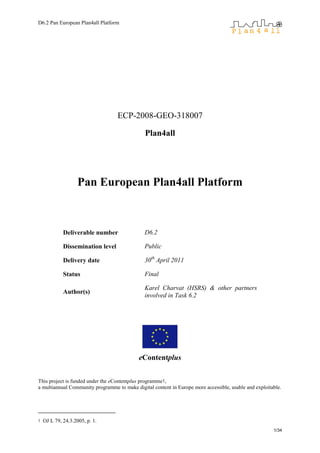 D6.2 Pan European Plan4all Platform




                                   ECP-2008-GEO-318007

                                               Plan4all




                    Pan European Plan4all Platform



             Deliverable number                D6.2

             Dissemination level               Public

             Delivery date                     30th April 2011

             Status                            Final

                                               Karel Charvat (HSRS) & other partners
             Author(s)
                                               involved in Task 6.2




                                            eContentplus


This project is funded under the eContentplus programme1,
a multiannual Community programme to make digital content in Europe more accessible, usable and exploitable.




1   OJ L 79, 24.3.2005, p. 1.
                                                                                                        1/34
 