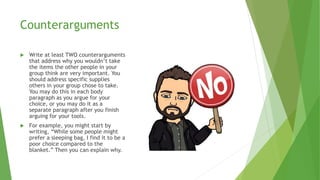 Counterarguments
 Write at least TWO counterarguments
that address why you wouldn’t take
the items the other people in your
group think are very important. You
should address specific supplies
others in your group chose to take.
You may do this in each body
paragraph as you argue for your
choice, or you may do it as a
separate paragraph after you finish
arguing for your tools.
 For example, you might start by
writing, “While some people might
prefer a sleeping bag, I find it to be a
poor choice compared to the
blanket.” Then you can explain why.
 