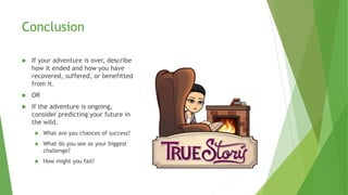 Conclusion
 If your adventure is over, describe
how it ended and how you have
recovered, suffered, or benefitted
from it.
 OR
 If the adventure is ongoing,
consider predicting your future in
the wild.
 What are you chances of success?
 What do you see as your biggest
challenge?
 How might you fail?
 