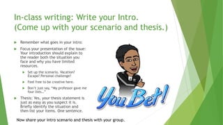 In-class writing: Write your Intro.
(Come up with your scenario and thesis.)
 Remember what goes in your intro:
 Focus your presentation of the issue:
Your introduction should explain to
the reader both the situation you
face and why you have limited
resources.
 Set up the scenario. Vacation?
Escape? Personal challenge?
 Feel free to be creative here.
 Don’t just say, “My professor gave me
four lists…”
 Thesis: Yes, your thesis statement is
just as easy as you suspect it is.
Briefly identify the situation and
then list your items. One sentence.
Now share your intro scenario and thesis with your group.
 