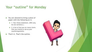 Your “outline” for Monday
 You are allowed to bring a piece of
paper with the following on it:
 1. Your thesis statement. (Will only
be one sentence.)
 2. A list of the two (or more) items
that you intend to use as your
counterarguments.
 That’s it. That’s the outline.
 