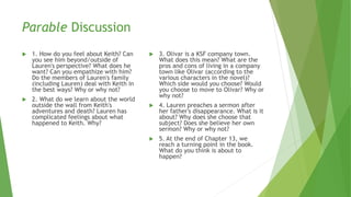 Parable Discussion
 1. How do you feel about Keith? Can
you see him beyond/outside of
Lauren's perspective? What does he
want? Can you empathize with him?
Do the members of Lauren's family
(including Lauren) deal with Keith in
the best ways? Why or why not?
 2. What do we learn about the world
outside the wall from Keith's
adventures and death? Lauren has
complicated feelings about what
happened to Keith. Why?
 3. Olivar is a KSF company town.
What does this mean? What are the
pros and cons of living in a company
town like Olivar (according to the
various characters in the novel)?
Which side would you choose? Would
you choose to move to Olivar? Why or
why not?
 4. Lauren preaches a sermon after
her father's disappearance. What is it
about? Why does she choose that
subject? Does she believe her own
sermon? Why or why not?
 5. At the end of Chapter 13, we
reach a turning point in the book.
What do you think is about to
happen?
 