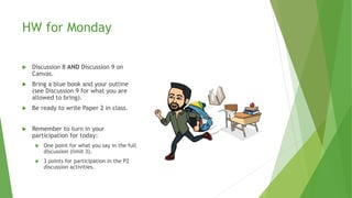 HW for Monday
 Discussion 8 AND Discussion 9 on
Canvas.
 Bring a blue book and your outline
(see Discussion 9 for what you are
allowed to bring).
 Be ready to write Paper 2 in class.
 Remember to turn in your
participation for today:
 One point for what you say in the full
discussion (limit 3).
 3 points for participation in the P2
discussion activities.
 